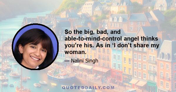 So the big, bad, and able-to-mind-control angel thinks you’re his. As in ‘I don’t share my woman.