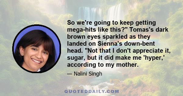 So we're going to keep getting mega-hits like this? Tomas's dark brown eyes sparkled as they landed on Sienna's down-bent head. Not that I don't appreciate it, sugar, but it did make me 'hyper,' according to my mother.