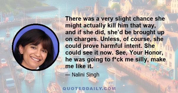 There was a very slight chance she might actually kill him that way, and if she did, she’d be brought up on charges. Unless, of course, she could prove harmful intent. She could see it now. See, Your Honor, he was going 