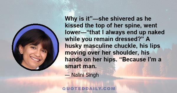 Why is it”—she shivered as he kissed the top of her spine, went lower—“that I always end up naked while you remain dressed?” A husky masculine chuckle, his lips moving over her shoulder, his hands on her hips. “Because