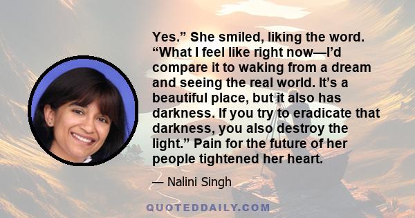 Yes.” She smiled, liking the word. “What I feel like right now—I’d compare it to waking from a dream and seeing the real world. It’s a beautiful place, but it also has darkness. If you try to eradicate that darkness,