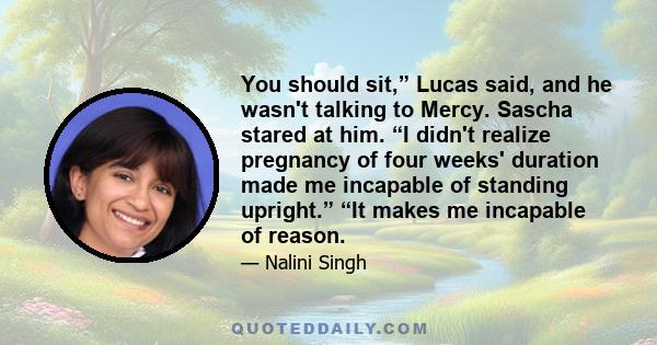 You should sit,” Lucas said, and he wasn't talking to Mercy. Sascha stared at him. “I didn't realize pregnancy of four weeks' duration made me incapable of standing upright.” “It makes me incapable of reason.