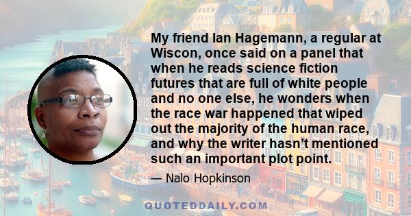 My friend Ian Hagemann, a regular at Wiscon, once said on a panel that when he reads science fiction futures that are full of white people and no one else, he wonders when the race war happened that wiped out the