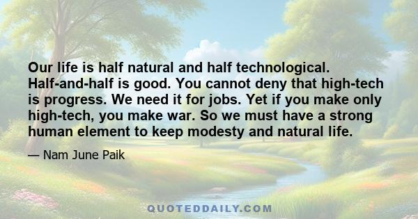 Our life is half natural and half technological. Half-and-half is good. You cannot deny that high-tech is progress. We need it for jobs. Yet if you make only high-tech, you make war. So we must have a strong human