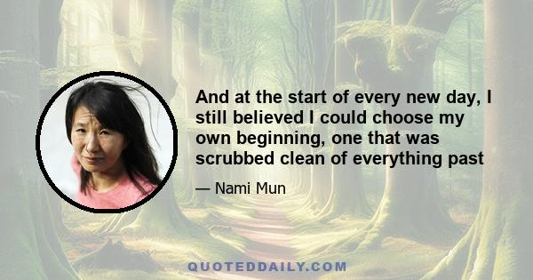 And at the start of every new day, I still believed I could choose my own beginning, one that was scrubbed clean of everything past