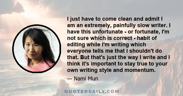 I just have to come clean and admit I am an extremely, painfully slow writer. I have this unfortunate - or fortunate, I'm not sure which is correct - habit of editing while I'm writing which everyone tells me that I