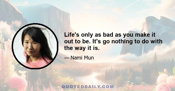 Life's only as bad as you make it out to be. It's go nothing to do with the way it is.