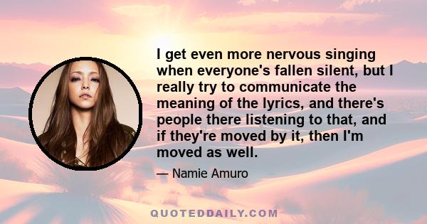 I get even more nervous singing when everyone's fallen silent, but I really try to communicate the meaning of the lyrics, and there's people there listening to that, and if they're moved by it, then I'm moved as well.