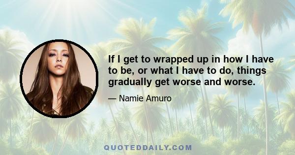 If I get to wrapped up in how I have to be, or what I have to do, things gradually get worse and worse.