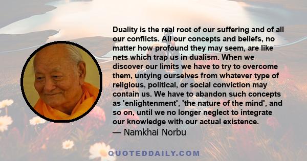 Duality is the real root of our suffering and of all our conflicts. All our concepts and beliefs, no matter how profound they may seem, are like nets which trap us in dualism. When we discover our limits we have to try