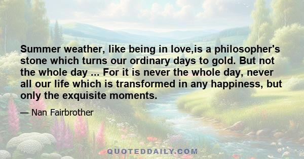 Summer weather, like being in love,is a philosopher's stone which turns our ordinary days to gold. But not the whole day ... For it is never the whole day, never all our life which is transformed in any happiness, but