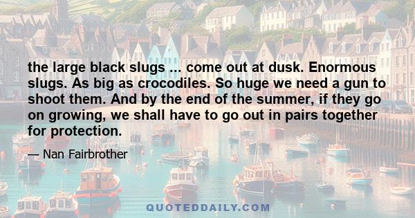 the large black slugs ... come out at dusk. Enormous slugs. As big as crocodiles. So huge we need a gun to shoot them. And by the end of the summer, if they go on growing, we shall have to go out in pairs together for