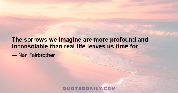 The sorrows we imagine are more profound and inconsolable than real life leaves us time for.