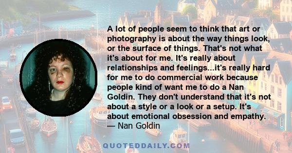 A lot of people seem to think that art or photography is about the way things look, or the surface of things. That's not what it's about for me. It's really about relationships and feelings...it's really hard for me to