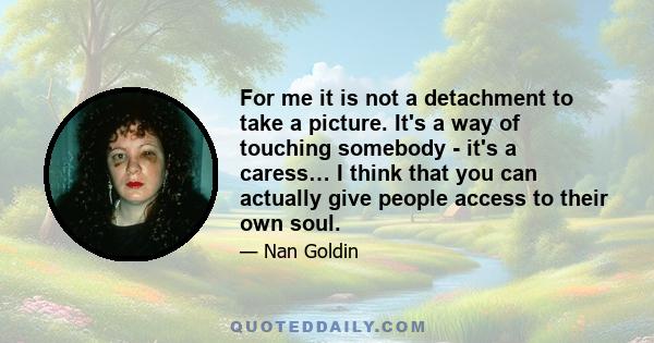 For me it is not a detachment to take a picture. It's a way of touching somebody - it's a caress… I think that you can actually give people access to their own soul.