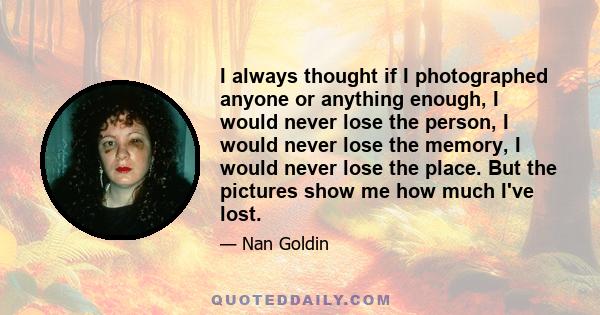 I always thought if I photographed anyone or anything enough, I would never lose the person, I would never lose the memory, I would never lose the place. But the pictures show me how much I've lost.