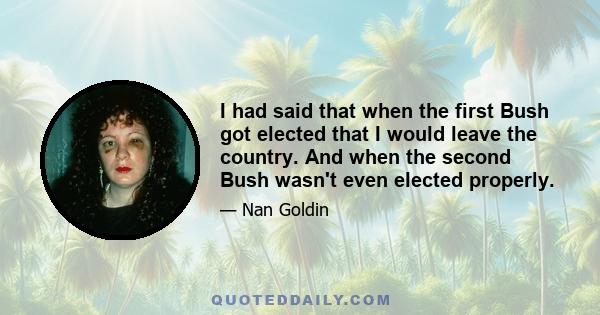 I had said that when the first Bush got elected that I would leave the country. And when the second Bush wasn't even elected properly.