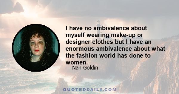 I have no ambivalence about myself wearing make-up or designer clothes but I have an enormous ambivalence about what the fashion world has done to women.