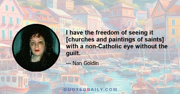 I have the freedom of seeing it [churches and paintings of saints] with a non-Catholic eye without the guilt.