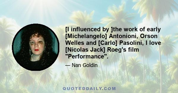 [I influenced by ]the work of early [Michelangelo] Antonioni, Orson Welles and [Carlo] Pasolini, I love [Nicolas Jack] Roeg's film Performance.