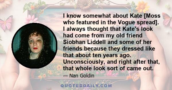 I know somewhat about Kate [Moss who featured in the Vogue spread]. I always thought that Kate's look had come from my old friend Siobhan Liddell and some of her friends because they dressed like that about ten years