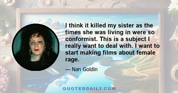 I think it killed my sister as the times she was living in were so conformist. This is a subject I really want to deal with. I want to start making films about female rage.