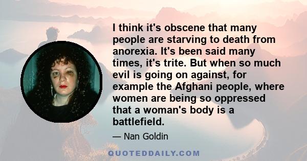 I think it's obscene that many people are starving to death from anorexia. It's been said many times, it's trite. But when so much evil is going on against, for example the Afghani people, where women are being so