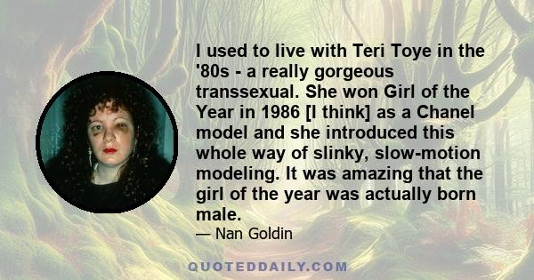 I used to live with Teri Toye in the '80s - a really gorgeous transsexual. She won Girl of the Year in 1986 [I think] as a Chanel model and she introduced this whole way of slinky, slow-motion modeling. It was amazing