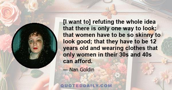 [I want to] refuting the whole idea that there is only one way to look; that women have to be so skinny to look good; that they have to be 12 years old and wearing clothes that only women in their 30s and 40s can afford.