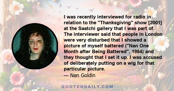 I was recently interviewed for radio in relation to the Thanksgiving show [2001] at the Saatchi gallery that I was part of. The interviewer said that people in London were very disturbed that I showed a picture of