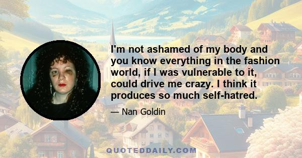 I'm not ashamed of my body and you know everything in the fashion world, if I was vulnerable to it, could drive me crazy. I think it produces so much self-hatred.