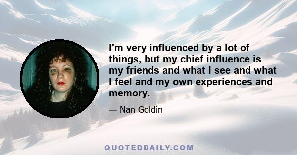 I'm very influenced by a lot of things, but my chief influence is my friends and what I see and what I feel and my own experiences and memory.