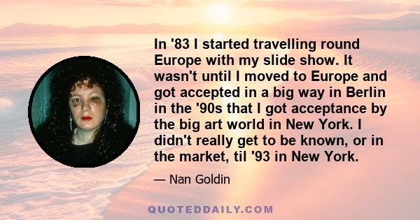 In '83 I started travelling round Europe with my slide show. It wasn't until I moved to Europe and got accepted in a big way in Berlin in the '90s that I got acceptance by the big art world in New York. I didn't really