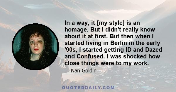 In a way, it [my style] is an homage. But I didn't really know about it at first. But then when I started living in Berlin in the early '90s, I started getting ID and Dazed and Confused. I was shocked how close things