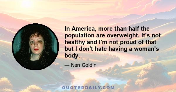 In America, more than half the population are overweight. It's not healthy and I'm not proud of that but I don't hate having a woman's body.