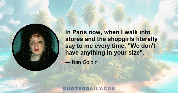 In Paris now, when I walk into stores and the shopgirls literally say to me every time, We don't have anything in your size.