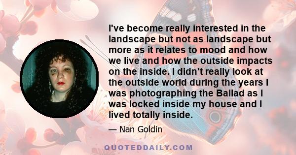 I've become really interested in the landscape but not as landscape but more as it relates to mood and how we live and how the outside impacts on the inside. I didn't really look at the outside world during the years I