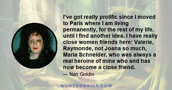 I've got really prolific since I moved to Paris where I am living permanently, for the rest of my life, until I find another idea. I have really close women friends here: Valerie, Raymonde, not Joana so much, Maria