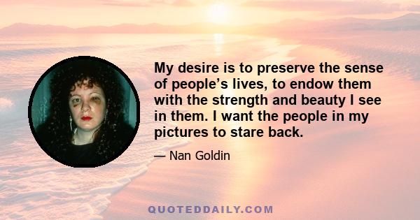 My desire is to preserve the sense of people’s lives, to endow them with the strength and beauty I see in them. I want the people in my pictures to stare back.