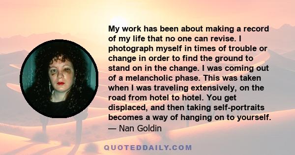 My work has been about making a record of my life that no one can revise. I photograph myself in times of trouble or change in order to find the ground to stand on in the change. I was coming out of a melancholic phase. 