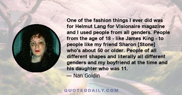 One of the fashion things I ever did was for Helmut Lang for Visionaire magazine and I used people from all genders. People from the age of 18 - like James King - to people like my friend Sharon [Stone] who's about 50