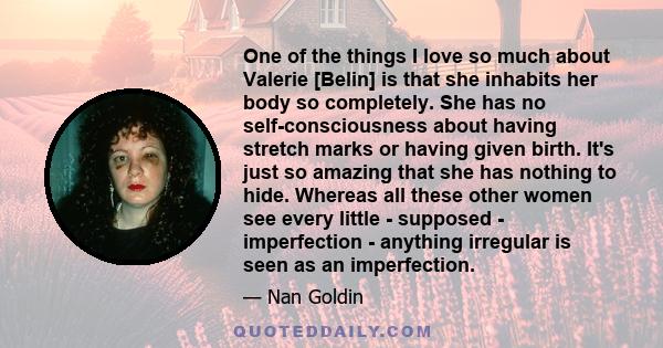 One of the things I love so much about Valerie [Belin] is that she inhabits her body so completely. She has no self-consciousness about having stretch marks or having given birth. It's just so amazing that she has