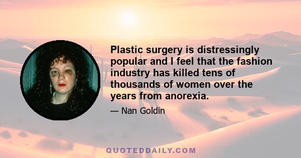 Plastic surgery is distressingly popular and I feel that the fashion industry has killed tens of thousands of women over the years from anorexia.