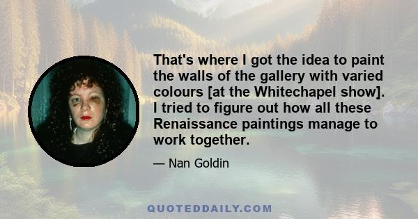 That's where I got the idea to paint the walls of the gallery with varied colours [at the Whitechapel show]. I tried to figure out how all these Renaissance paintings manage to work together.