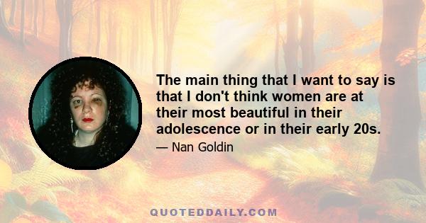 The main thing that I want to say is that I don't think women are at their most beautiful in their adolescence or in their early 20s.