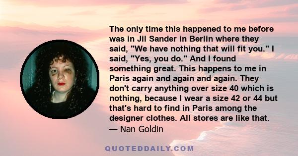 The only time this happened to me before was in Jil Sander in Berlin where they said, We have nothing that will fit you. I said, Yes, you do. And I found something great. This happens to me in Paris again and again and