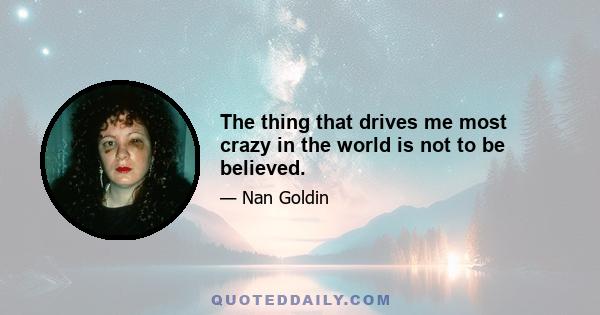 The thing that drives me most crazy in the world is not to be believed.