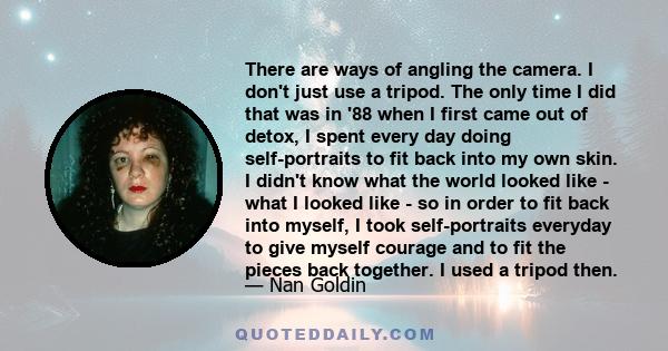 There are ways of angling the camera. I don't just use a tripod. The only time I did that was in '88 when I first came out of detox, I spent every day doing self-portraits to fit back into my own skin. I didn't know