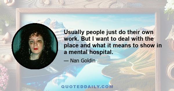 Usually people just do their own work. But I want to deal with the place and what it means to show in a mental hospital.