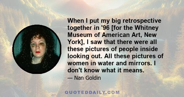 When I put my big retrospective together in '96 [for the Whitney Museum of American Art, New York], I saw that there were all these pictures of people inside looking out. All these pictures of women in water and